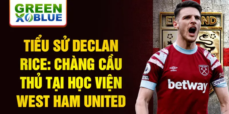 Tiểu sử declan rice: chàng cầu thủ tại học viện west ham united