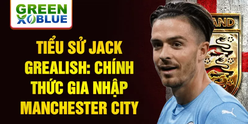 Tiểu sử Jack Grealish: Chính thức gia nhập Manchester City